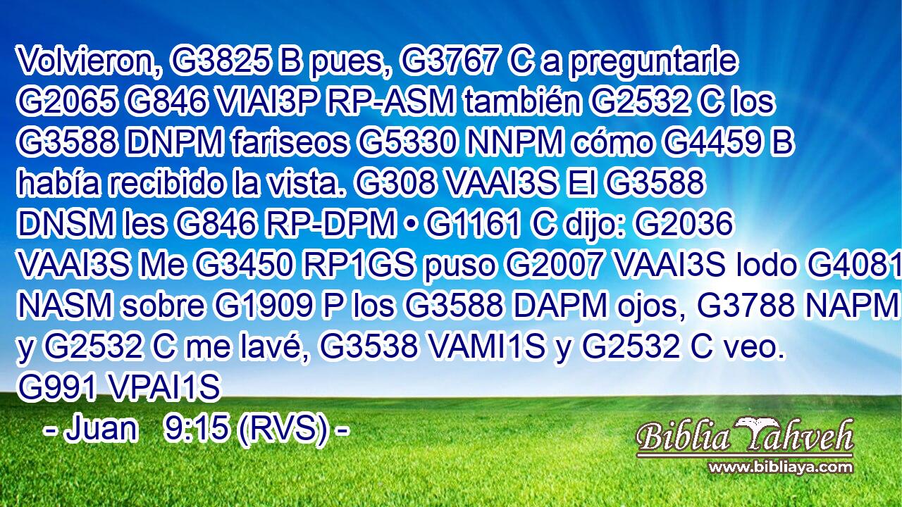 Volvieron, G3825 B pues, G3767 C a preguntarle G2065 G846 VIAI3P RP-ASM también G2532 C los G3588 DNPM fariseos G5330 NNPM cómo G4459 B había recibido la vista. G308 VAAI3S El G3588 DNSM les G846 RP-DPM • G1161 C dijo: G2036 VAAI3S Me G3450 RP1GS puso G2007 VAAI3S lodo G4081 NASM sobre G1909 P los G3588 DAPM ojos, G3788 NAPM y G2532 C me lavé, G3538 VAMI1S y G2532 C veo. G991 VPAI1S 