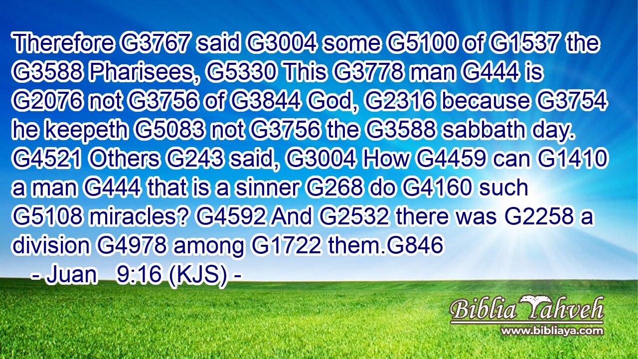 Therefore G3767 said G3004 some G5100 of G1537 the G3588 Pharisees, G5330 This G3778 man G444 is G2076 not G3756 of G3844 God, G2316 because G3754 he keepeth G5083 not G3756 the G3588 sabbath day. G4521 Others G243 said, G3004 How G4459 can G1410 a man G444 that is a sinner G268 do G4160 such G5108 miracles? G4592 And G2532 there was G2258 a division G4978 among G1722 them.G846
