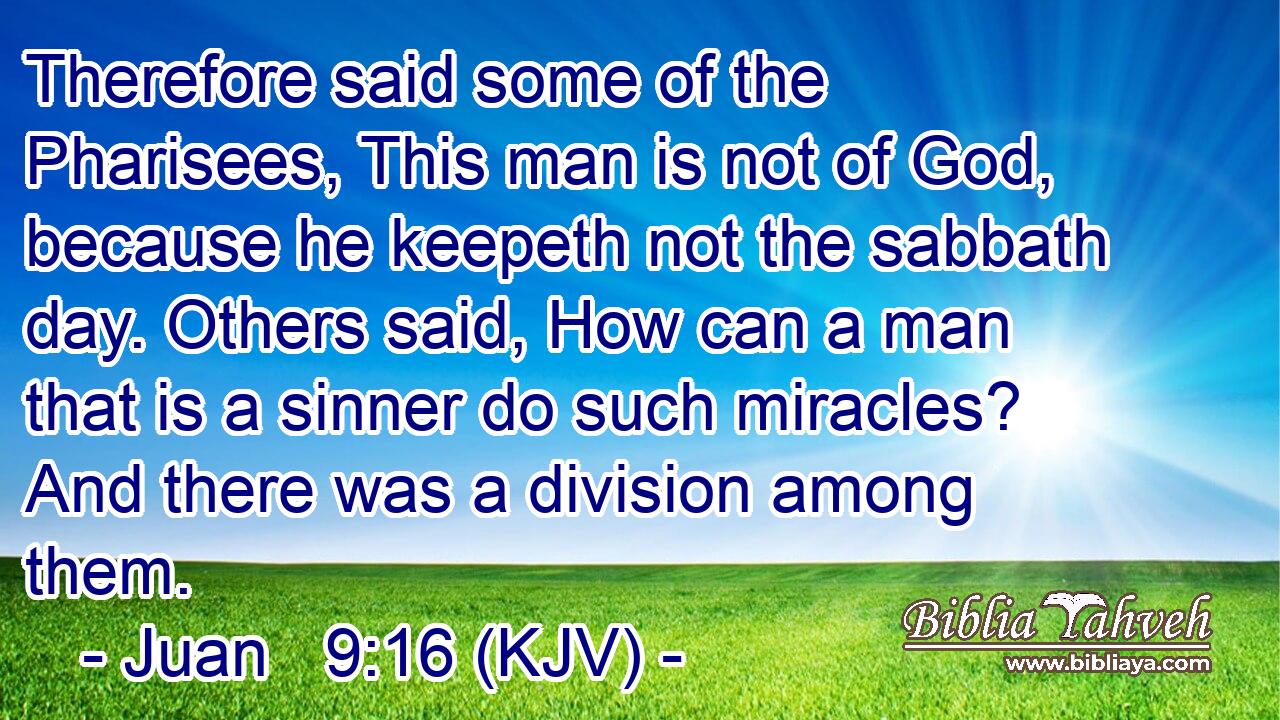 Therefore said some of the Pharisees, This man is not of God, because he keepeth not the sabbath day. Others said, How can a man that is a sinner do such miracles? And there was a division among them.