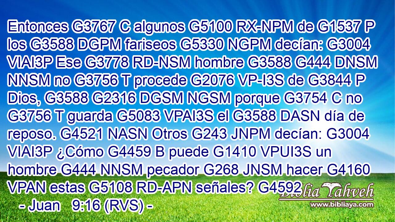Entonces G3767 C algunos G5100 RX-NPM de G1537 P los G3588 DGPM fariseos G5330 NGPM decían: G3004 VIAI3P Ese G3778 RD-NSM hombre G3588 G444 DNSM NNSM no G3756 T procede G2076 VP-I3S de G3844 P Dios, G3588 G2316 DGSM NGSM porque G3754 C no G3756 T guarda G5083 VPAI3S el G3588 DASN día de reposo. G4521 NASN Otros G243 JNPM decían: G3004 VIAI3P ¿Cómo G4459 B puede G1410 VPUI3S un hombre G444 NNSM pecador G268 JNSM hacer G4160 VPAN estas G5108 RD-APN señales? G4592