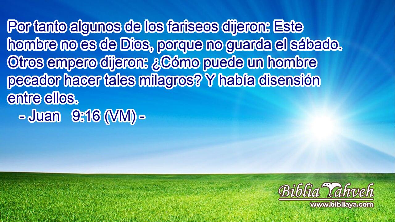  Por tanto algunos de los fariseos dijeron: Este hombre no es de Dios, porque no guarda el sábado. Otros empero dijeron: ¿Cómo puede un hombre pecador hacer tales milagros? Y había disensión entre ellos. 