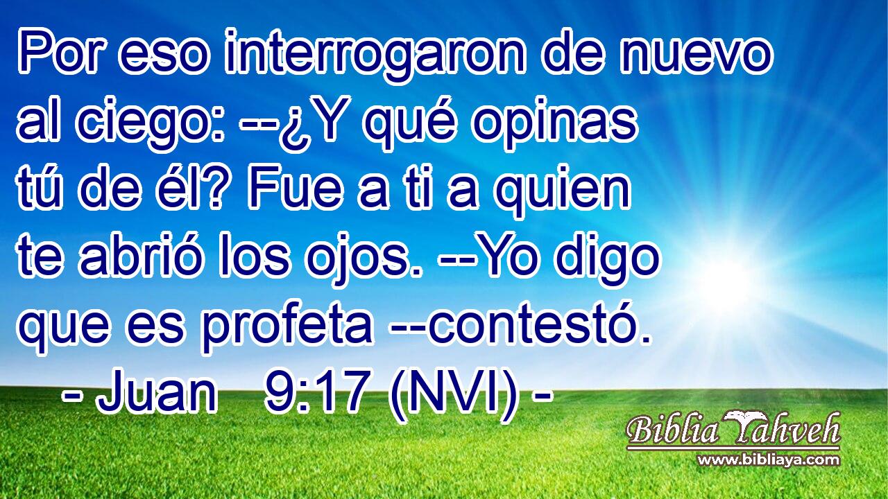  Por eso interrogaron de nuevo al ciego: --¿Y qué opinas tú de él? Fue a ti a quien te abrió los ojos. --Yo digo que es profeta --contestó. 