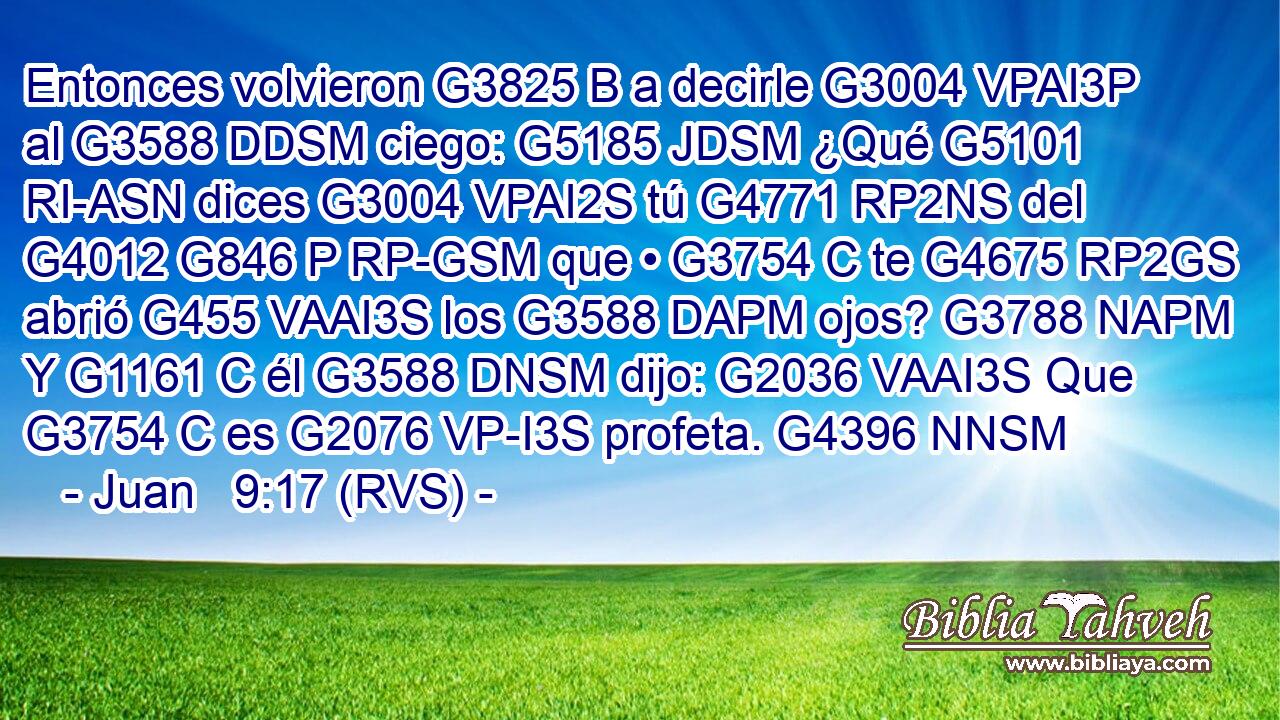 Entonces volvieron G3825 B a decirle G3004 VPAI3P al G3588 DDSM ciego: G5185 JDSM ¿Qué G5101 RI-ASN dices G3004 VPAI2S tú G4771 RP2NS del G4012 G846 P RP-GSM que • G3754 C te G4675 RP2GS abrió G455 VAAI3S los G3588 DAPM ojos? G3788 NAPM Y G1161 C él G3588 DNSM dijo: G2036 VAAI3S Que G3754 C es G2076 VP-I3S profeta. G4396 NNSM 