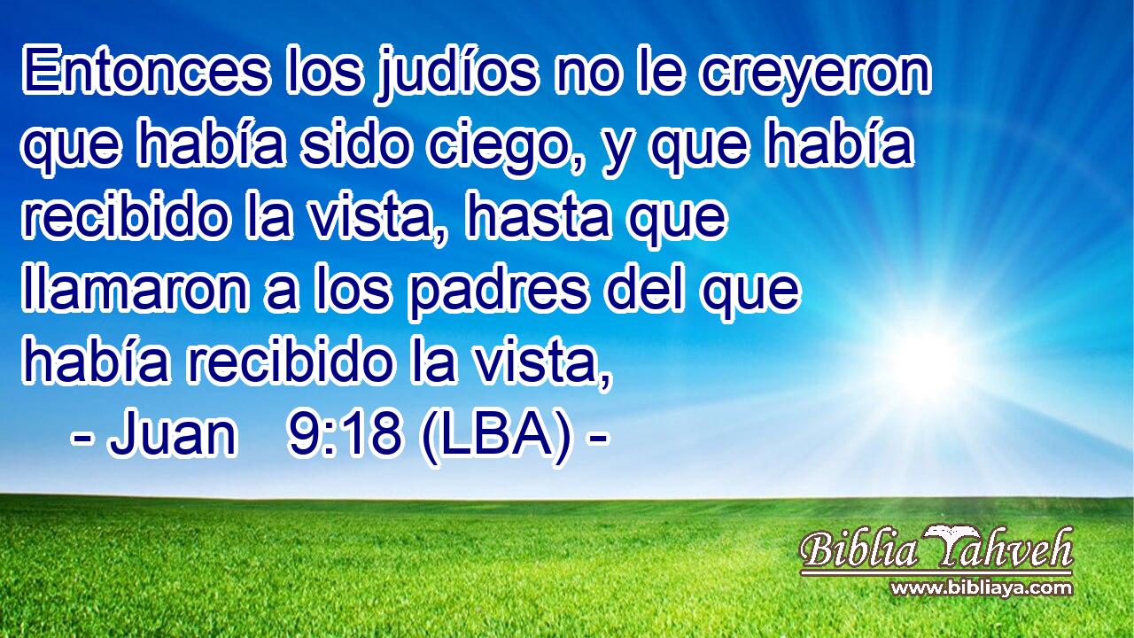 Entonces los judíos no le creyeron que había sido ciego, y que había recibido la vista, hasta que llamaron a los padres del que había recibido la vista,