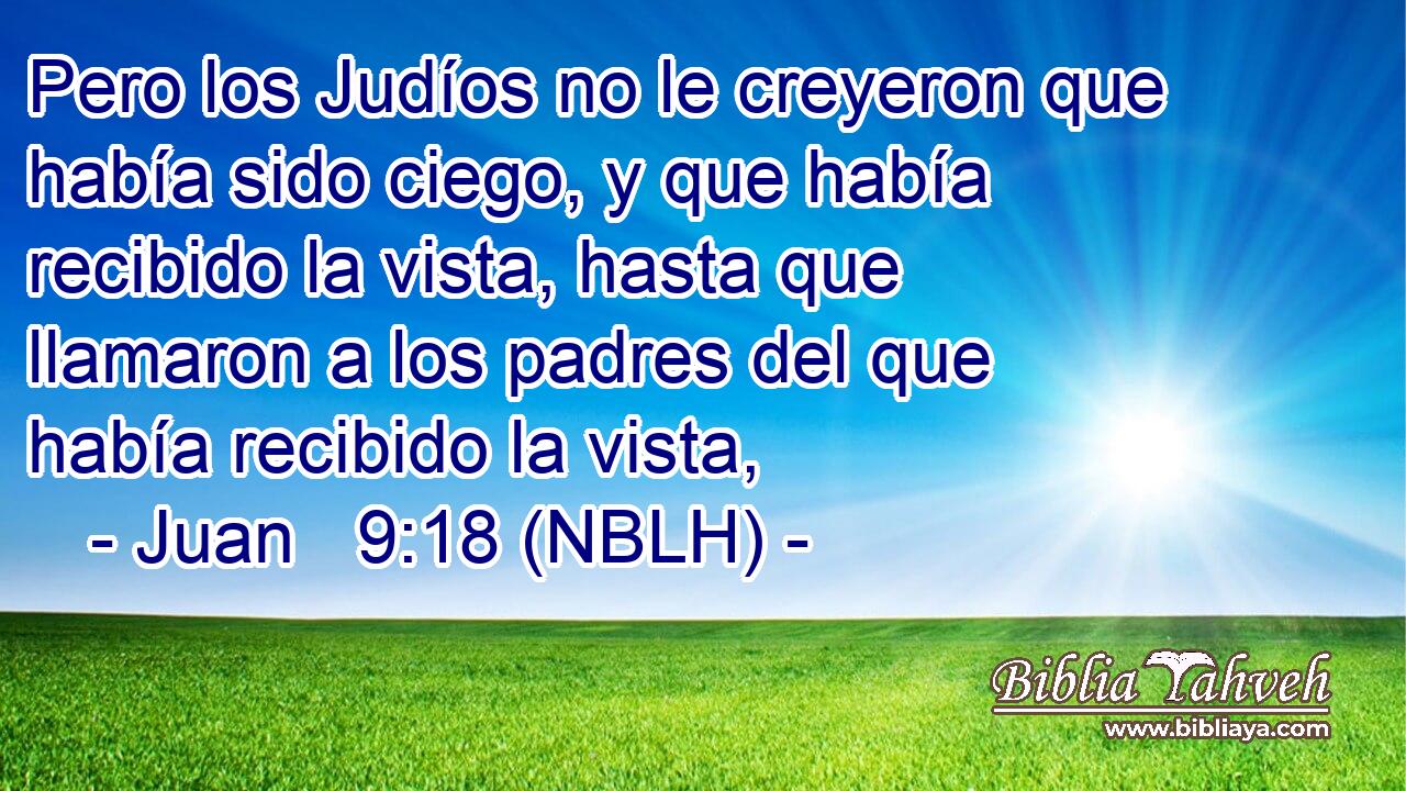  Pero los Judíos no le creyeron que había sido ciego, y que había recibido la vista, hasta que llamaron a los padres del que había recibido la vista, 