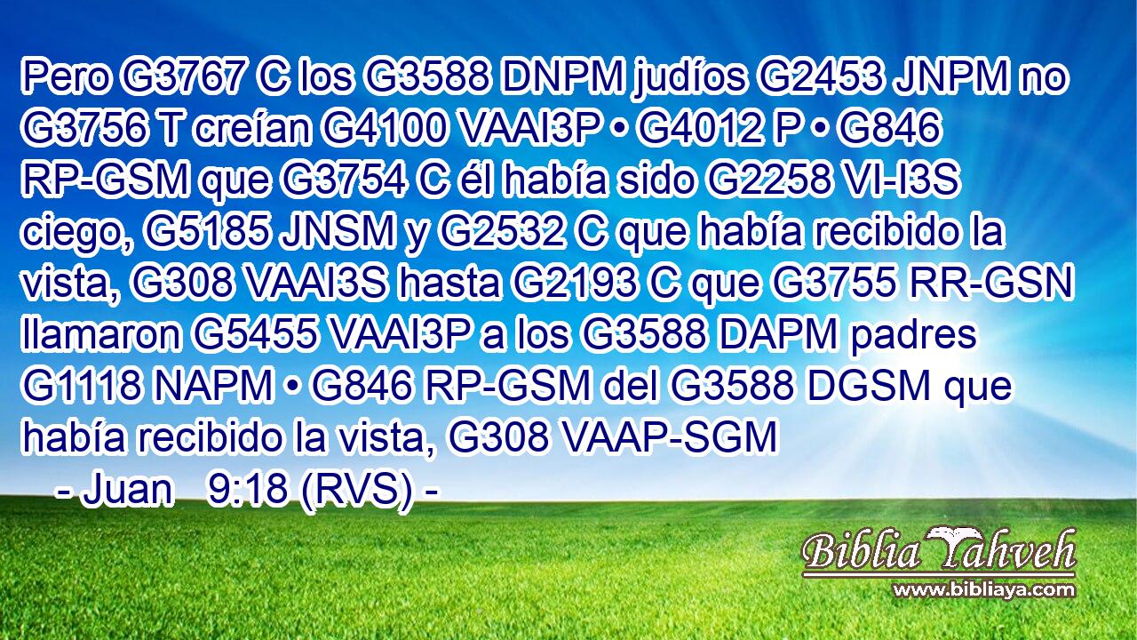 Pero G3767 C los G3588 DNPM judíos G2453 JNPM no G3756 T creían G4100 VAAI3P • G4012 P • G846 RP-GSM que G3754 C él había sido G2258 VI-I3S ciego, G5185 JNSM y G2532 C que había recibido la vista, G308 VAAI3S hasta G2193 C que G3755 RR-GSN llamaron G5455 VAAI3P a los G3588 DAPM padres G1118 NAPM • G846 RP-GSM del G3588 DGSM que había recibido la vista, G308 VAAP-SGM 