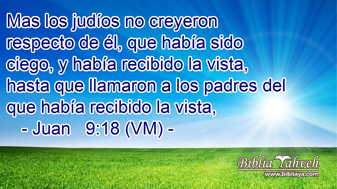  Mas los judíos no creyeron respecto de él, que había sido ciego, y había recibido la vista, hasta que llamaron a los padres del que había recibido la vista, 