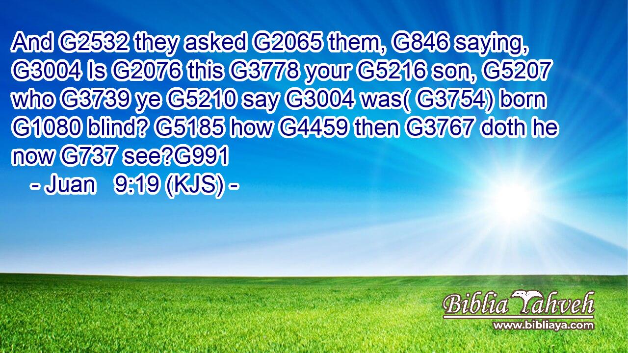 And G2532 they asked G2065 them, G846 saying, G3004 Is G2076 this G3778 your G5216 son, G5207 who G3739 ye G5210 say G3004 was( G3754) born G1080 blind? G5185 how G4459 then G3767 doth he now G737 see?G991
