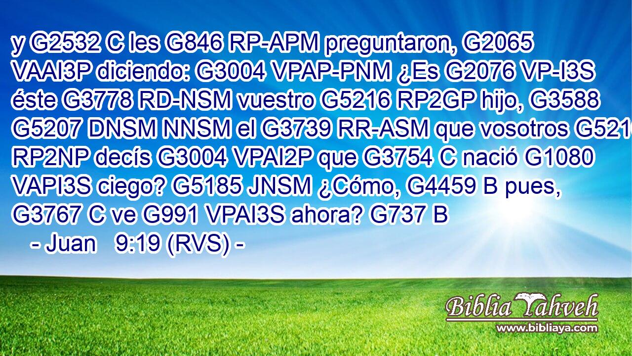 y G2532 C les G846 RP-APM preguntaron, G2065 VAAI3P diciendo: G3004 VPAP-PNM ¿Es G2076 VP-I3S éste G3778 RD-NSM vuestro G5216 RP2GP hijo, G3588 G5207 DNSM NNSM el G3739 RR-ASM que vosotros G5210 RP2NP decís G3004 VPAI2P que G3754 C nació G1080 VAPI3S ciego? G5185 JNSM ¿Cómo, G4459 B pues, G3767 C ve G991 VPAI3S ahora? G737 B 