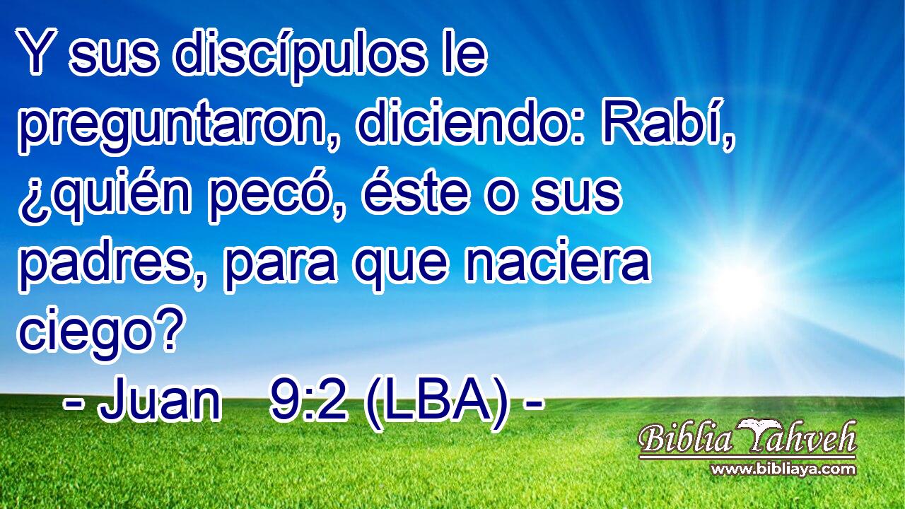 Y sus discípulos le preguntaron, diciendo: Rabí, ¿quién pecó, éste o sus padres, para que naciera ciego?