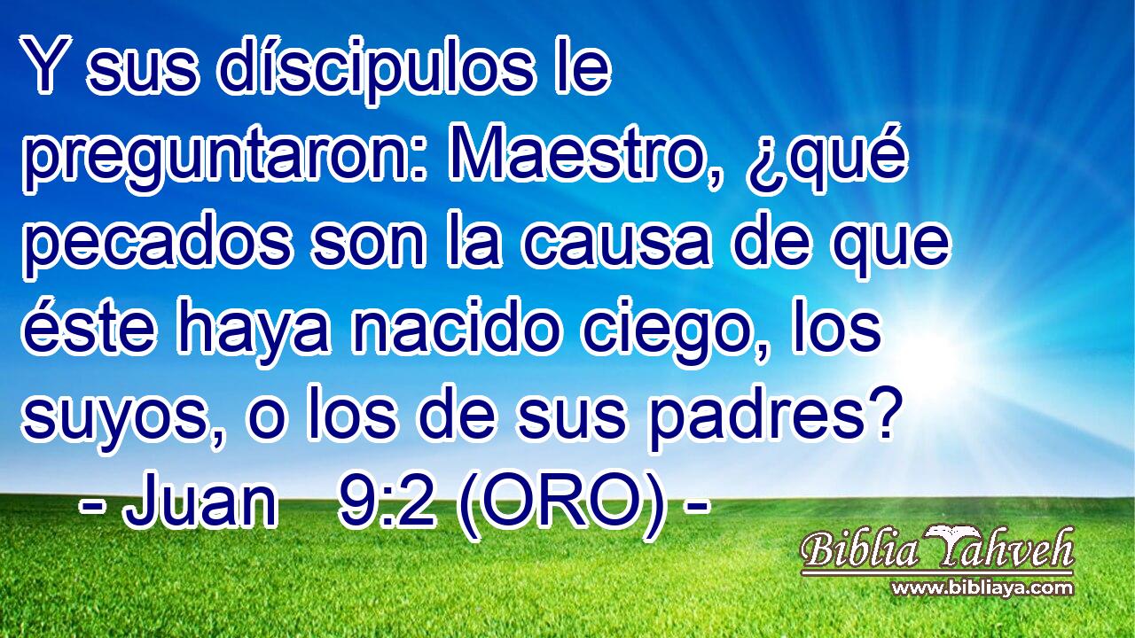  Y sus díscipulos le preguntaron: Maestro, ¿qué pecados son la causa de que éste haya nacido ciego, los suyos, o los de sus padres? 