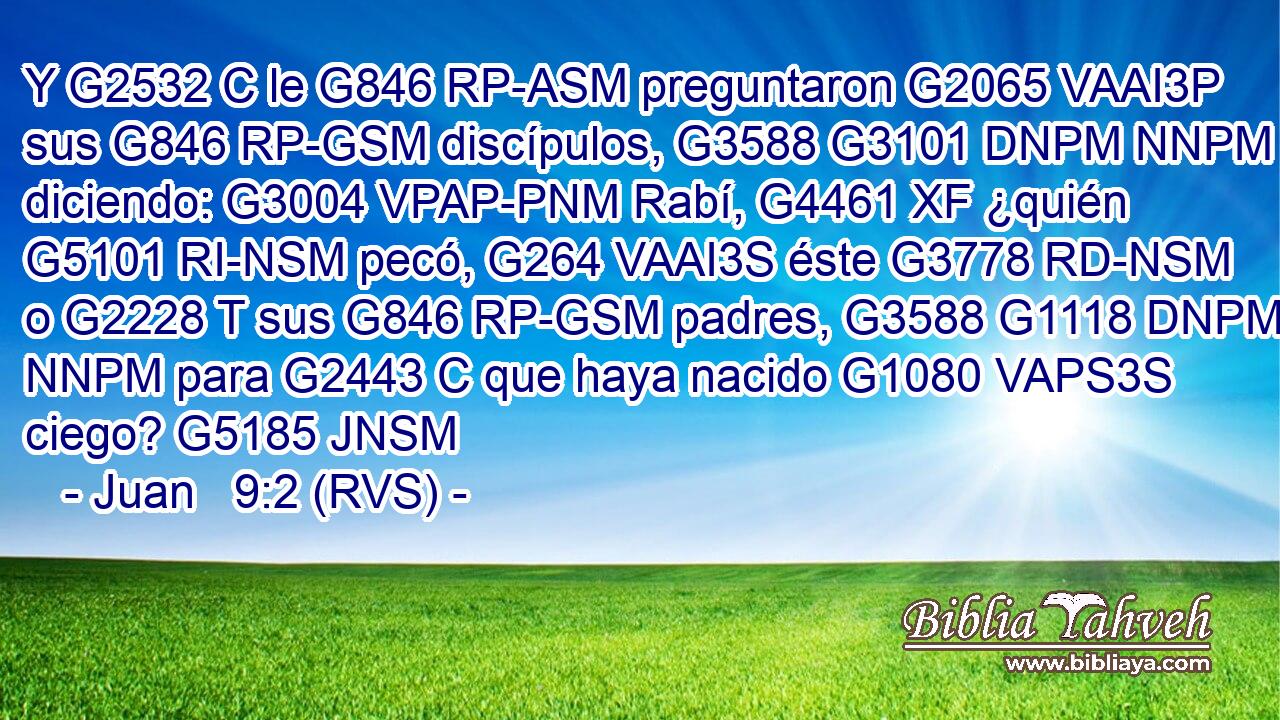 Y G2532 C le G846 RP-ASM preguntaron G2065 VAAI3P sus G846 RP-GSM discípulos, G3588 G3101 DNPM NNPM diciendo: G3004 VPAP-PNM Rabí, G4461 XF ¿quién G5101 RI-NSM pecó, G264 VAAI3S éste G3778 RD-NSM o G2228 T sus G846 RP-GSM padres, G3588 G1118 DNPM NNPM para G2443 C que haya nacido G1080 VAPS3S ciego? G5185 JNSM 