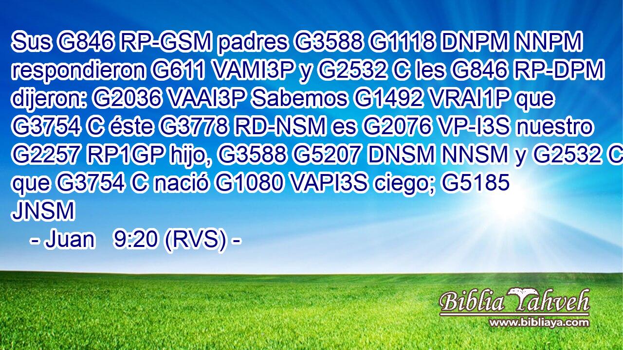 Sus G846 RP-GSM padres G3588 G1118 DNPM NNPM respondieron G611 VAMI3P y G2532 C les G846 RP-DPM dijeron: G2036 VAAI3P Sabemos G1492 VRAI1P que G3754 C éste G3778 RD-NSM es G2076 VP-I3S nuestro G2257 RP1GP hijo, G3588 G5207 DNSM NNSM y G2532 C que G3754 C nació G1080 VAPI3S ciego; G5185 JNSM 