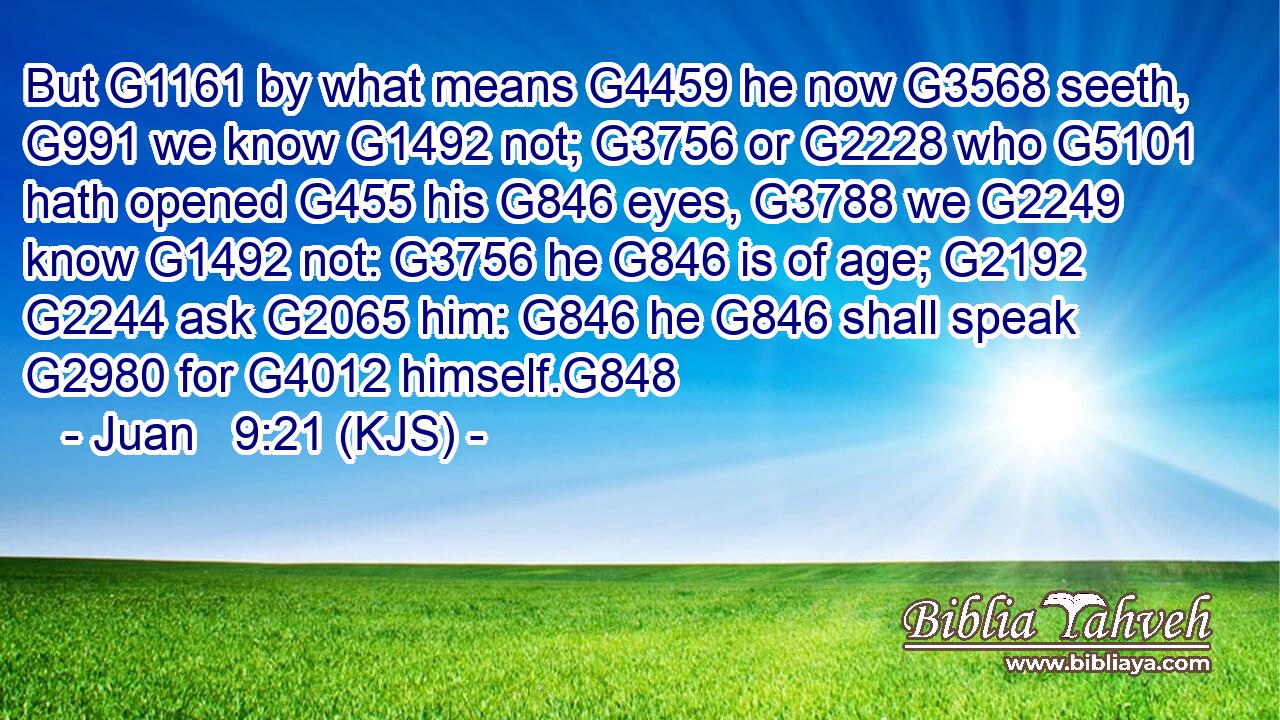 But G1161 by what means G4459 he now G3568 seeth, G991 we know G1492 not; G3756 or G2228 who G5101 hath opened G455 his G846 eyes, G3788 we G2249 know G1492 not: G3756 he G846 is of age; G2192  G2244 ask G2065 him: G846 he G846 shall speak G2980 for G4012 himself.G848
