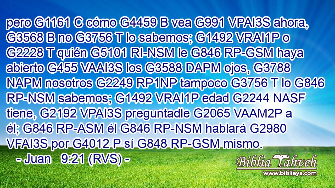 pero G1161 C cómo G4459 B vea G991 VPAI3S ahora, G3568 B no G3756 T lo sabemos; G1492 VRAI1P o G2228 T quién G5101 RI-NSM le G846 RP-GSM haya abierto G455 VAAI3S los G3588 DAPM ojos, G3788 NAPM nosotros G2249 RP1NP tampoco G3756 T lo G846 RP-NSM sabemos; G1492 VRAI1P edad G2244 NASF tiene, G2192 VPAI3S preguntadle G2065 VAAM2P a él; G846 RP-ASM él G846 RP-NSM hablará G2980 VFAI3S por G4012 P sí G848 RP-GSM mismo. 