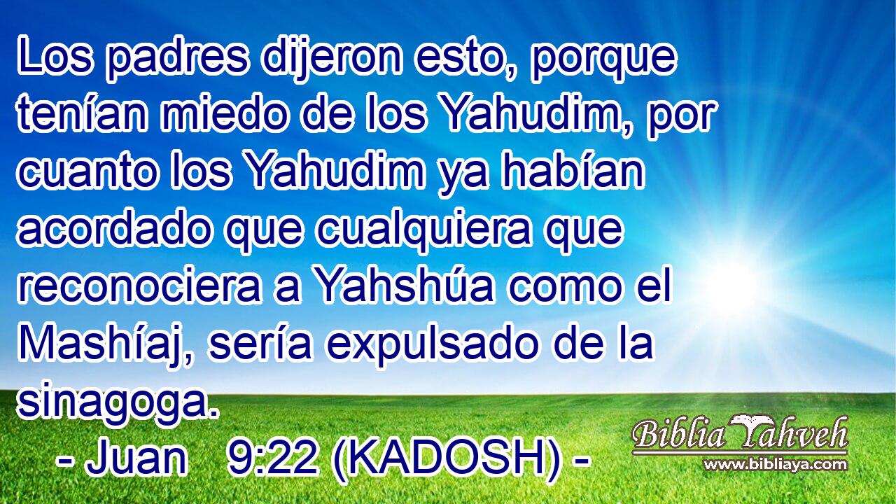  Los padres dijeron esto, porque tenían miedo de los Yahudim, por cuanto los Yahudim ya habían acordado que cualquiera que reconociera a Yahshúa como el Mashíaj, sería expulsado de la sinagoga. 