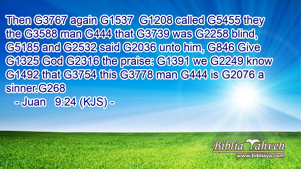 Then G3767 again G1537  G1208 called G5455 they the G3588 man G444 that G3739 was G2258 blind, G5185 and G2532 said G2036 unto him, G846 Give G1325 God G2316 the praise: G1391 we G2249 know G1492 that G3754 this G3778 man G444 is G2076 a sinner.G268