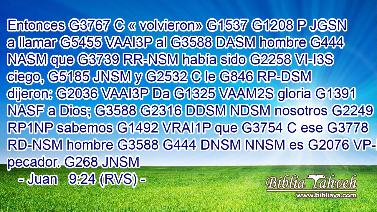 Entonces G3767 C « volvieron» G1537 G1208 P JGSN a llamar G5455 VAAI3P al G3588 DASM hombre G444 NASM que G3739 RR-NSM había sido G2258 VI-I3S ciego, G5185 JNSM y G2532 C le G846 RP-DSM dijeron: G2036 VAAI3P Da G1325 VAAM2S gloria G1391 NASF a Dios; G3588 G2316 DDSM NDSM nosotros G2249 RP1NP sabemos G1492 VRAI1P que G3754 C ese G3778 RD-NSM hombre G3588 G444 DNSM NNSM es G2076 VP-I3S pecador. G268 JNSM 