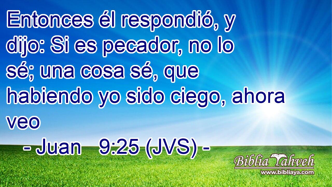 Entonces él respondió, y dijo: Si es pecador, no lo sé; una cosa sé, que habiendo yo sido ciego, ahora veo