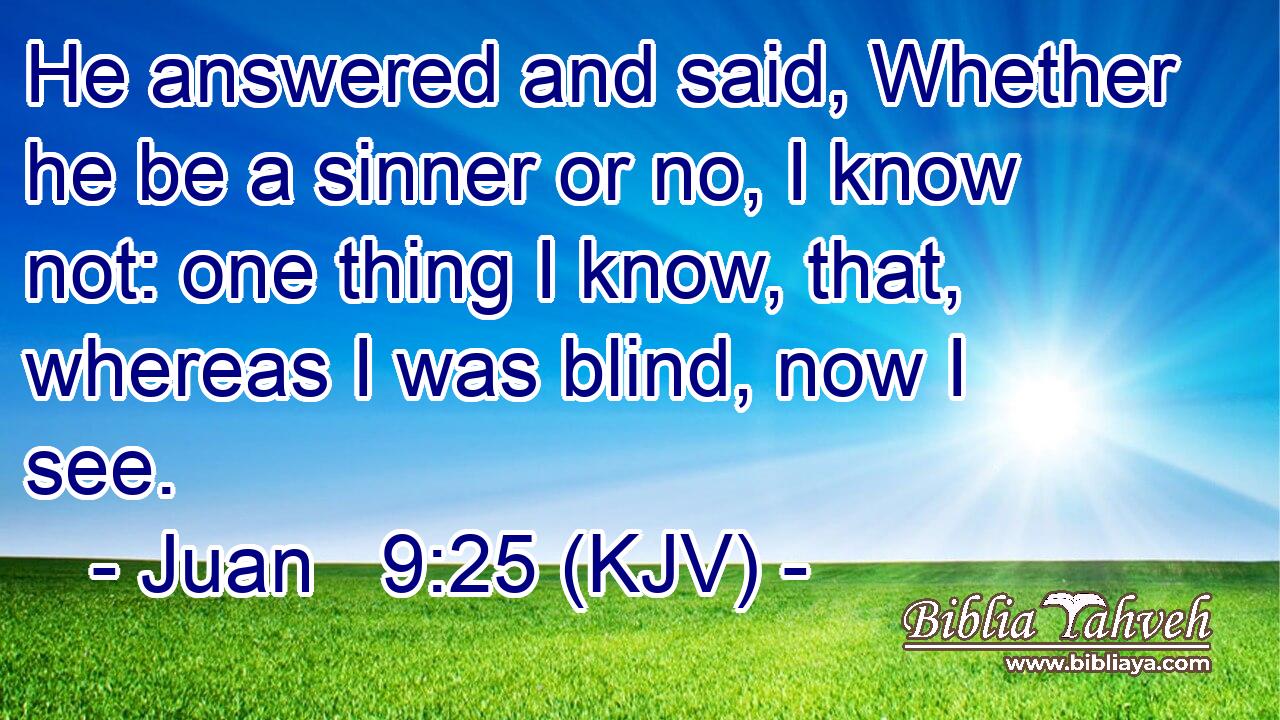 He answered and said, Whether he be a sinner or no, I know not: one thing I know, that, whereas I was blind, now I see.