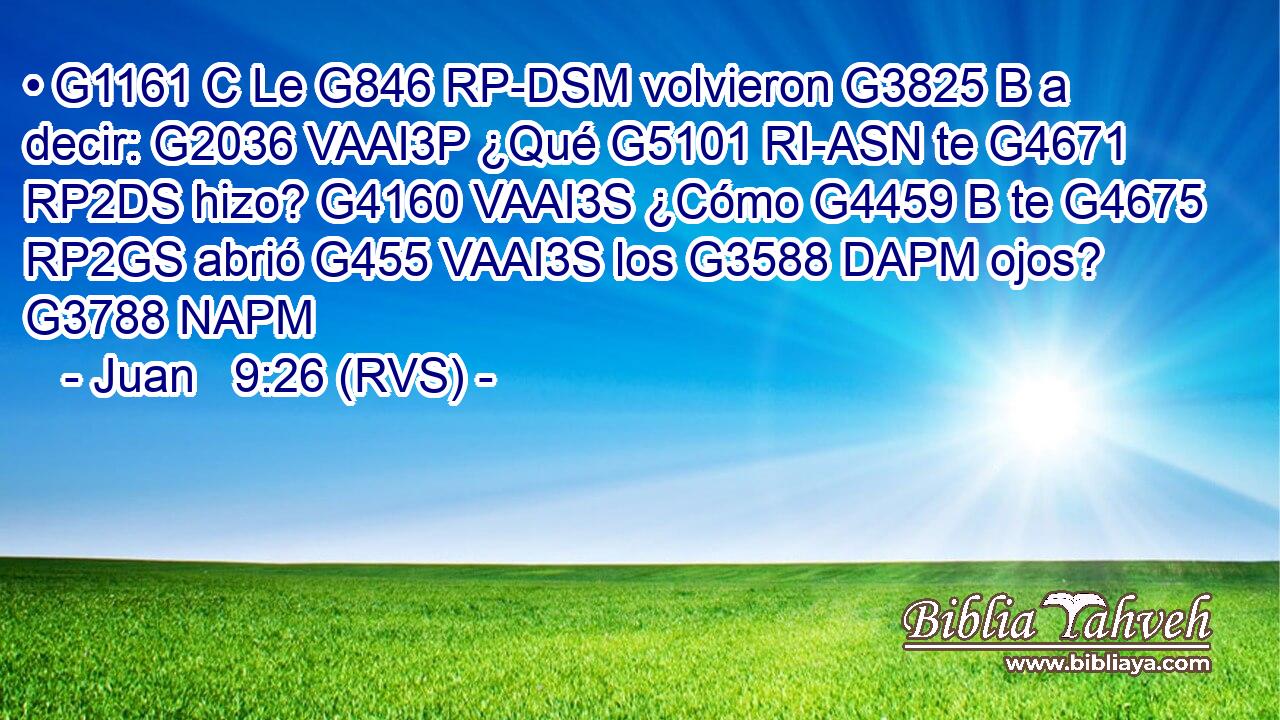 • G1161 C Le G846 RP-DSM volvieron G3825 B a decir: G2036 VAAI3P ¿Qué G5101 RI-ASN te G4671 RP2DS hizo? G4160 VAAI3S ¿Cómo G4459 B te G4675 RP2GS abrió G455 VAAI3S los G3588 DAPM ojos? G3788 NAPM 