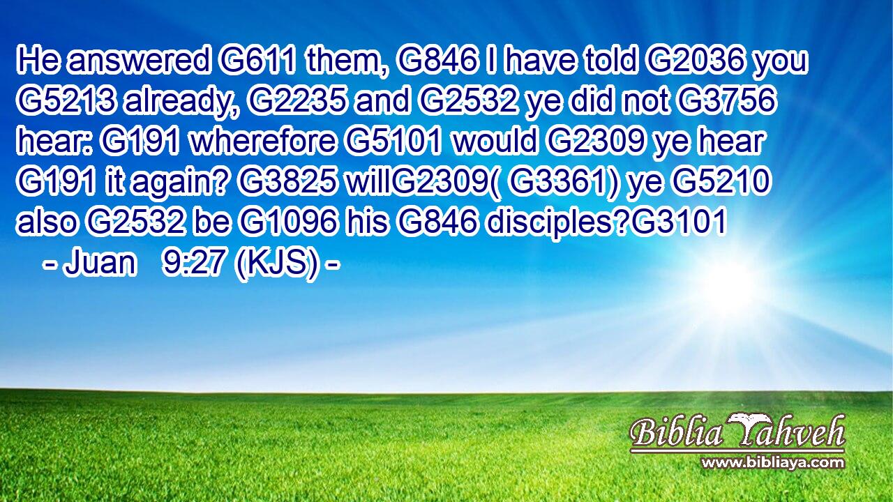 He answered G611 them, G846 I have told G2036 you G5213 already, G2235 and G2532 ye did not G3756 hear: G191 wherefore G5101 would G2309 ye hear G191 it again? G3825 willG2309( G3361) ye G5210 also G2532 be G1096 his G846 disciples?G3101