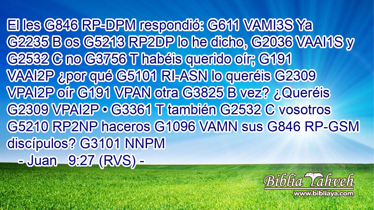 El les G846 RP-DPM respondió: G611 VAMI3S Ya G2235 B os G5213 RP2DP lo he dicho, G2036 VAAI1S y G2532 C no G3756 T habéis querido oír; G191 VAAI2P ¿por qué G5101 RI-ASN lo queréis G2309 VPAI2P oír G191 VPAN otra G3825 B vez? ¿Queréis G2309 VPAI2P • G3361 T también G2532 C vosotros G5210 RP2NP haceros G1096 VAMN sus G846 RP-GSM discípulos? G3101 NNPM 