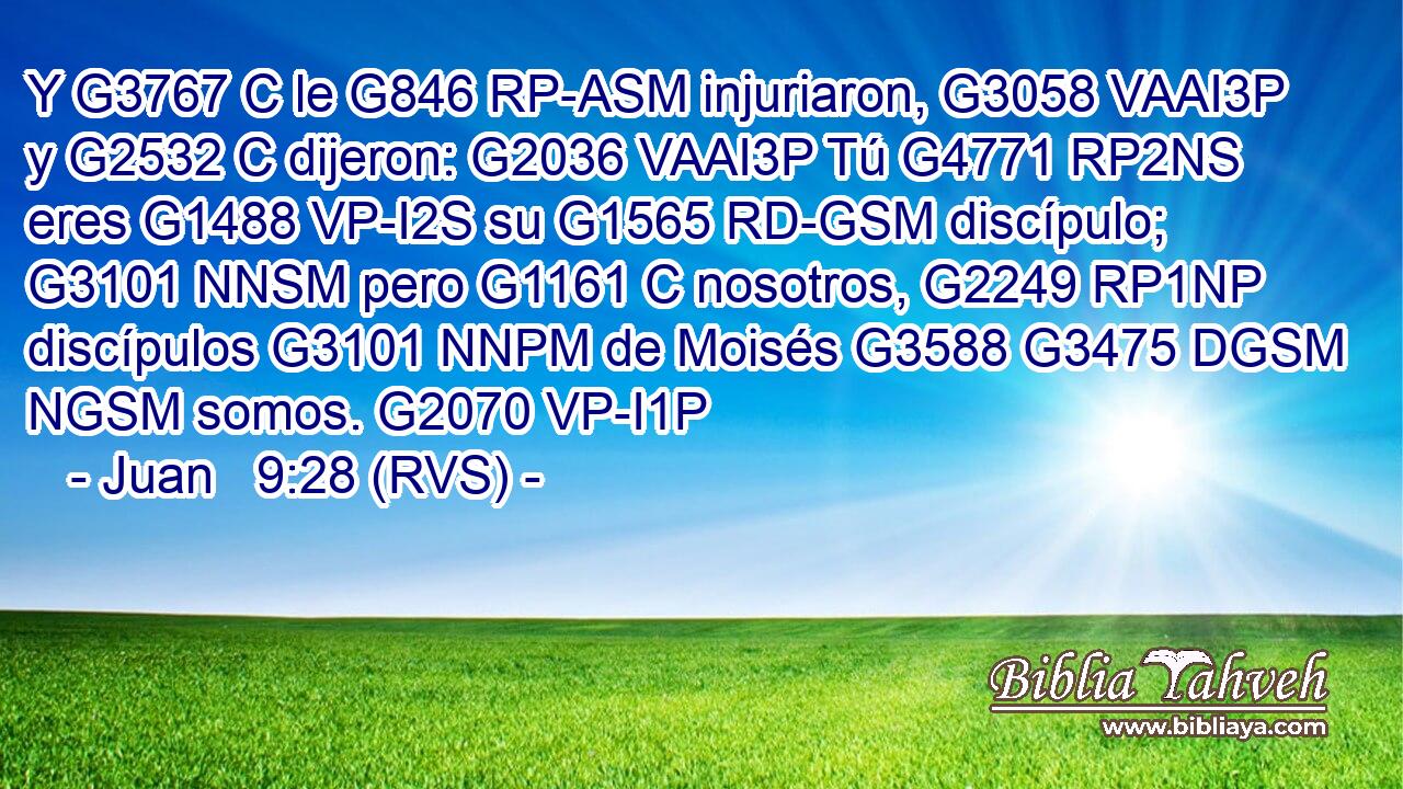 Y G3767 C le G846 RP-ASM injuriaron, G3058 VAAI3P y G2532 C dijeron: G2036 VAAI3P Tú G4771 RP2NS eres G1488 VP-I2S su G1565 RD-GSM discípulo; G3101 NNSM pero G1161 C nosotros, G2249 RP1NP discípulos G3101 NNPM de Moisés G3588 G3475 DGSM NGSM somos. G2070 VP-I1P 