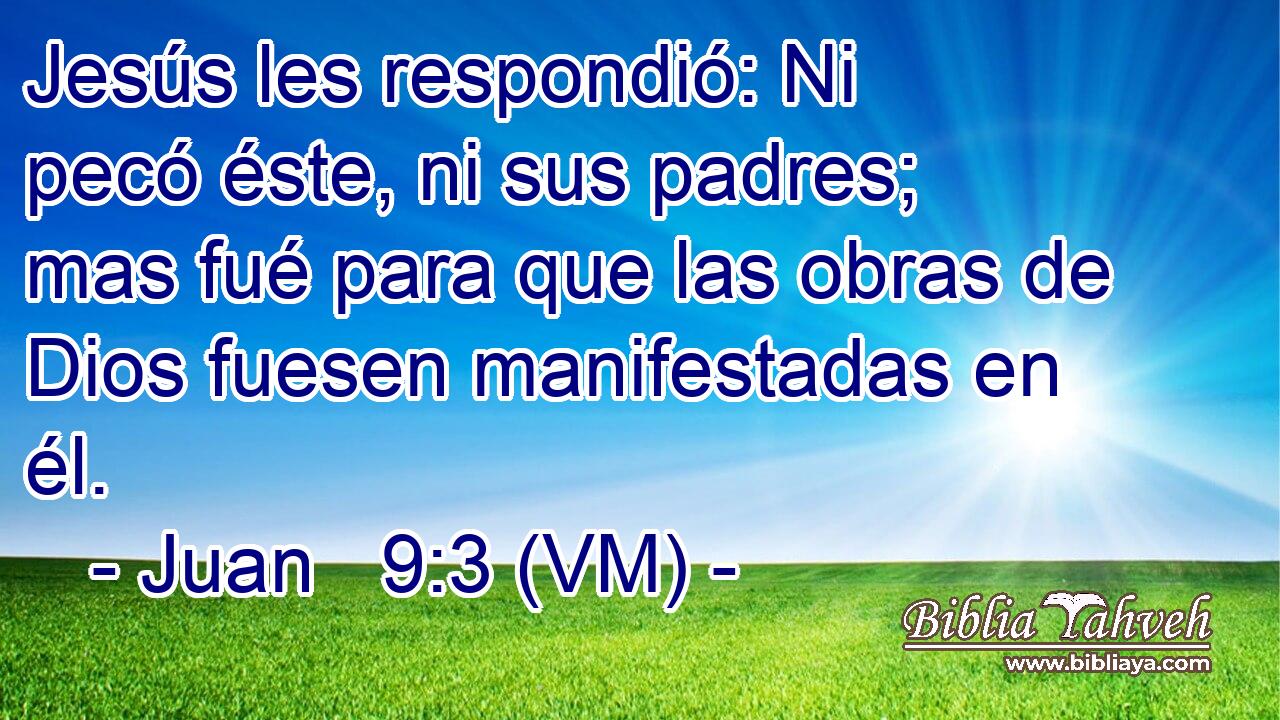  Jesús les respondió: Ni pecó éste, ni sus padres; mas fué para que las obras de Dios fuesen manifestadas en él. 