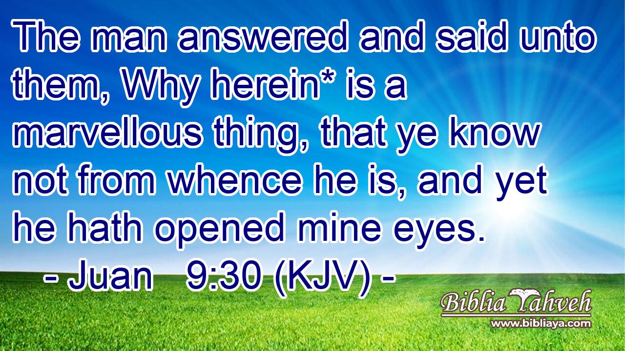 The man answered and said unto them, Why herein* is a marvellous thing, that ye know not from whence he is, and yet he hath opened mine eyes.