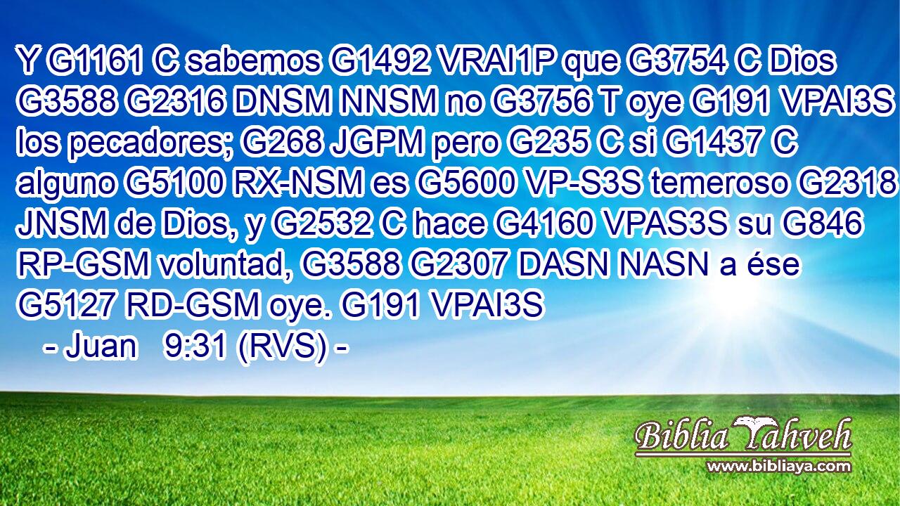 Y G1161 C sabemos G1492 VRAI1P que G3754 C Dios G3588 G2316 DNSM NNSM no G3756 T oye G191 VPAI3S a los pecadores; G268 JGPM pero G235 C si G1437 C alguno G5100 RX-NSM es G5600 VP-S3S temeroso G2318 JNSM de Dios, y G2532 C hace G4160 VPAS3S su G846 RP-GSM voluntad, G3588 G2307 DASN NASN a ése G5127 RD-GSM oye. G191 VPAI3S 