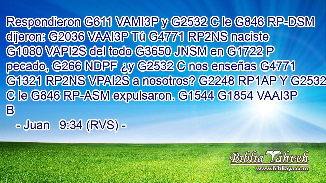 Respondieron G611 VAMI3P y G2532 C le G846 RP-DSM dijeron: G2036 VAAI3P Tú G4771 RP2NS naciste G1080 VAPI2S del todo G3650 JNSM en G1722 P pecado, G266 NDPF ¿y G2532 C nos enseñas G4771 G1321 RP2NS VPAI2S a nosotros? G2248 RP1AP Y G2532 C le G846 RP-ASM expulsaron. G1544 G1854 VAAI3P B 