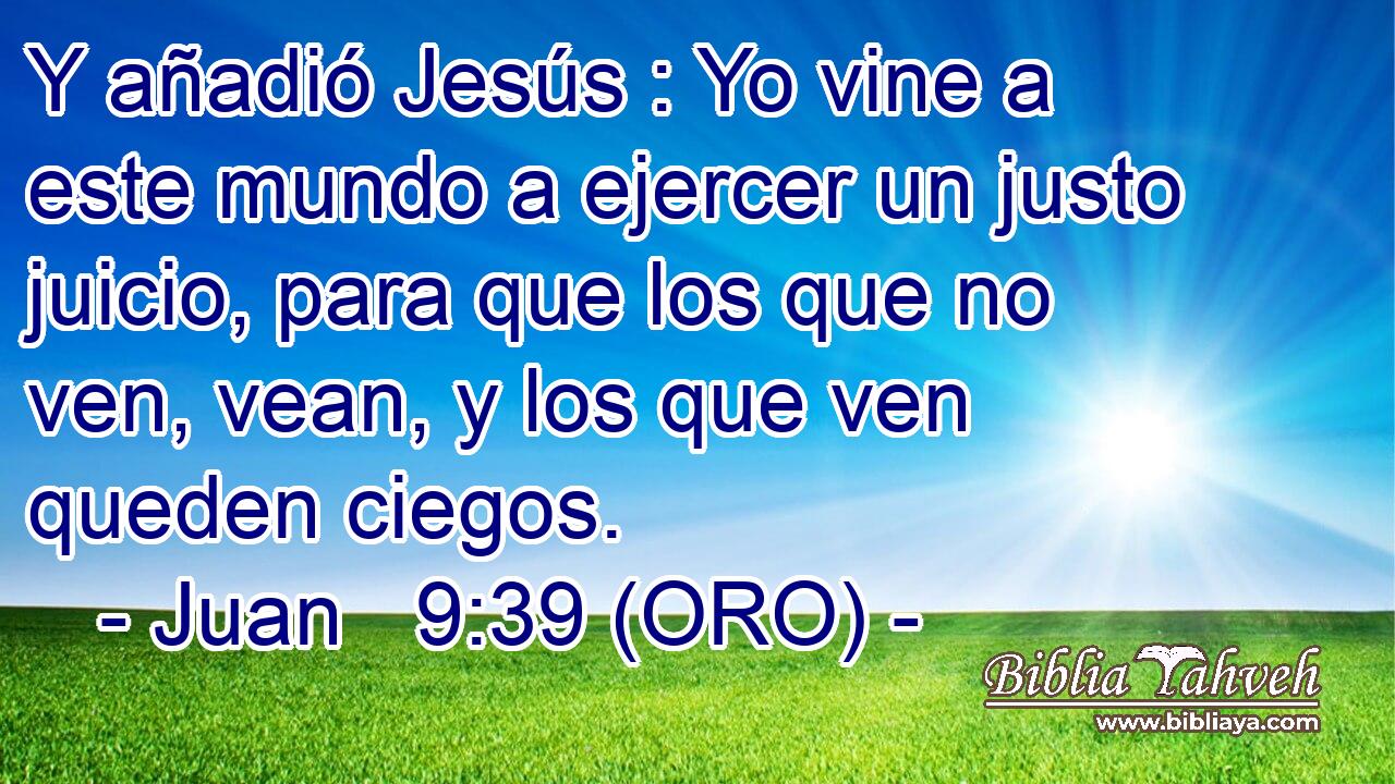  Y añadió Jesús : Yo vine a este mundo a ejercer un justo juicio, para que los que no ven, vean, y los que ven queden ciegos. 