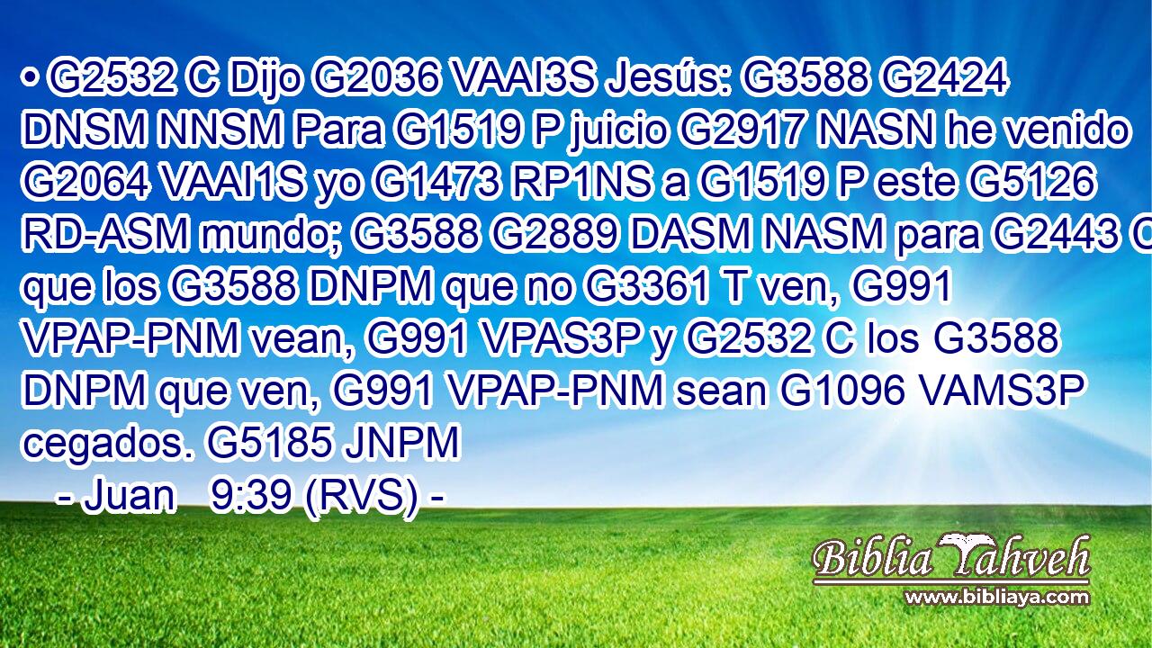 • G2532 C Dijo G2036 VAAI3S Jesús: G3588 G2424 DNSM NNSM Para G1519 P juicio G2917 NASN he venido G2064 VAAI1S yo G1473 RP1NS a G1519 P este G5126 RD-ASM mundo; G3588 G2889 DASM NASM para G2443 C que los G3588 DNPM que no G3361 T ven, G991 VPAP-PNM vean, G991 VPAS3P y G2532 C los G3588 DNPM que ven, G991 VPAP-PNM sean G1096 VAMS3P cegados. G5185 JNPM 