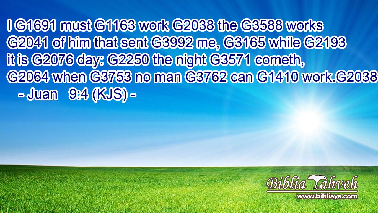 I G1691 must G1163 work G2038 the G3588 works G2041 of him that sent G3992 me, G3165 while G2193 it is G2076 day: G2250 the night G3571 cometh, G2064 when G3753 no man G3762 can G1410 work.G2038
