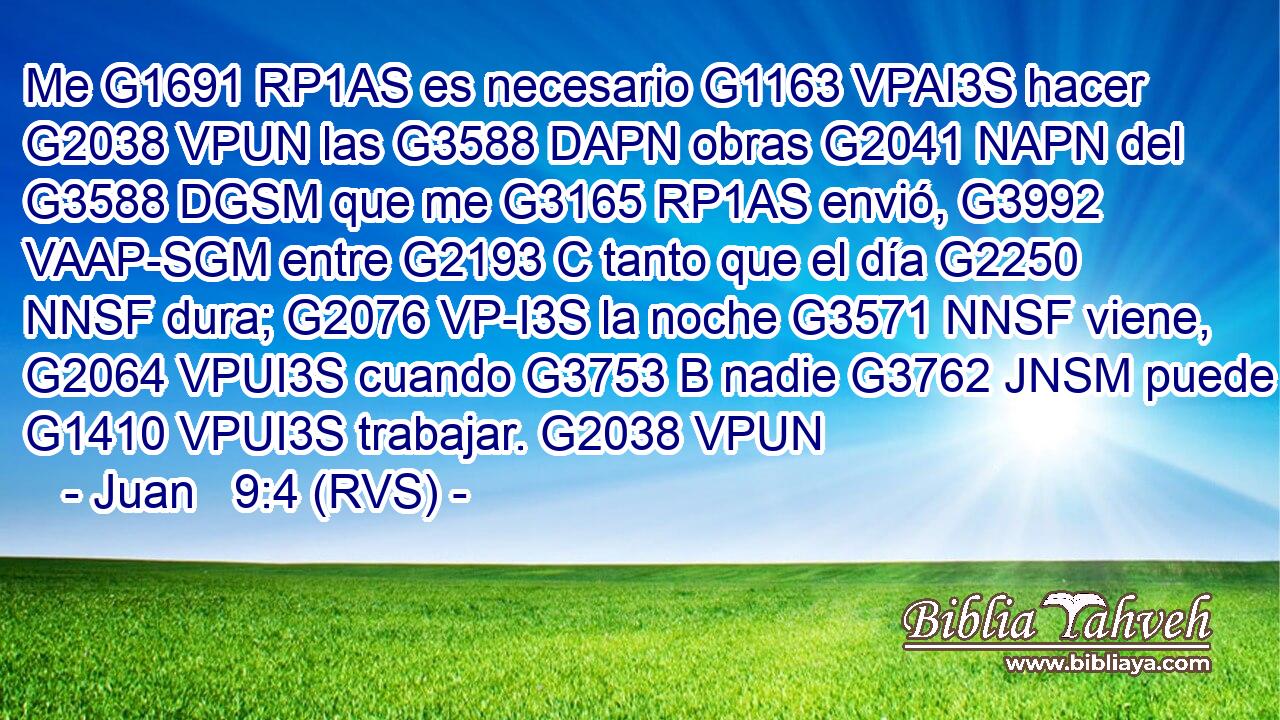 Me G1691 RP1AS es necesario G1163 VPAI3S hacer G2038 VPUN las G3588 DAPN obras G2041 NAPN del G3588 DGSM que me G3165 RP1AS envió, G3992 VAAP-SGM entre G2193 C tanto que el día G2250 NNSF dura; G2076 VP-I3S la noche G3571 NNSF viene, G2064 VPUI3S cuando G3753 B nadie G3762 JNSM puede G1410 VPUI3S trabajar. G2038 VPUN 