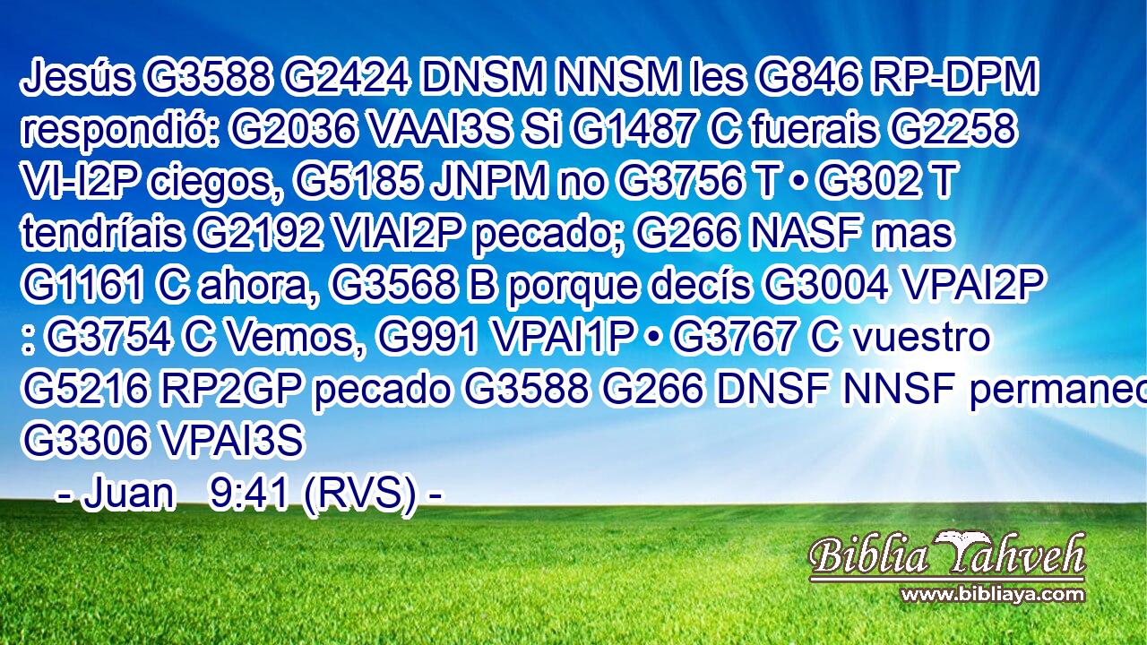 Jesús G3588 G2424 DNSM NNSM les G846 RP-DPM respondió: G2036 VAAI3S Si G1487 C fuerais G2258 VI-I2P ciegos, G5185 JNPM no G3756 T • G302 T tendríais G2192 VIAI2P pecado; G266 NASF mas G1161 C ahora, G3568 B porque decís G3004 VPAI2P : G3754 C Vemos, G991 VPAI1P • G3767 C vuestro G5216 RP2GP pecado G3588 G266 DNSF NNSF permanece. G3306 VPAI3S 