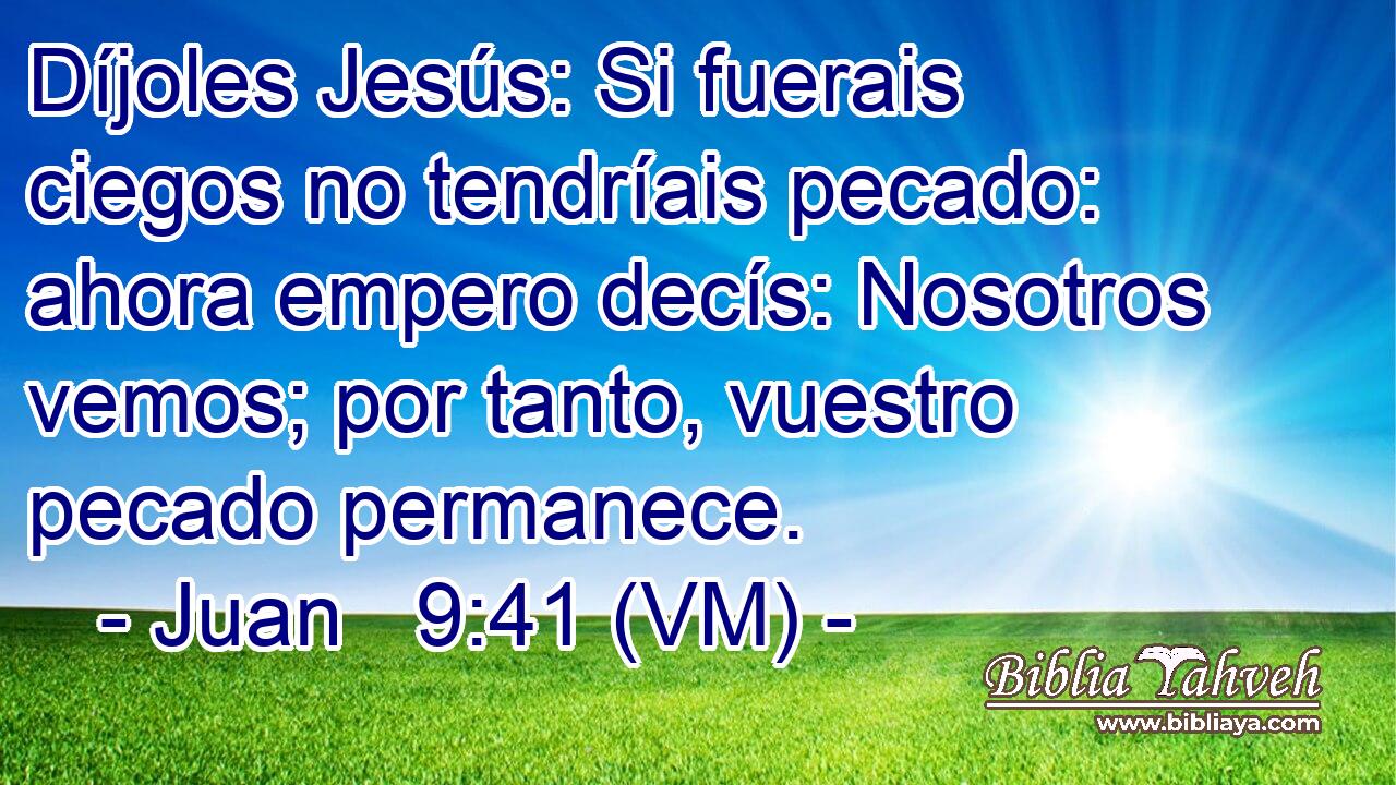  Díjoles Jesús: Si fuerais ciegos no tendríais pecado: ahora empero decís: Nosotros vemos; por tanto, vuestro pecado permanece. 