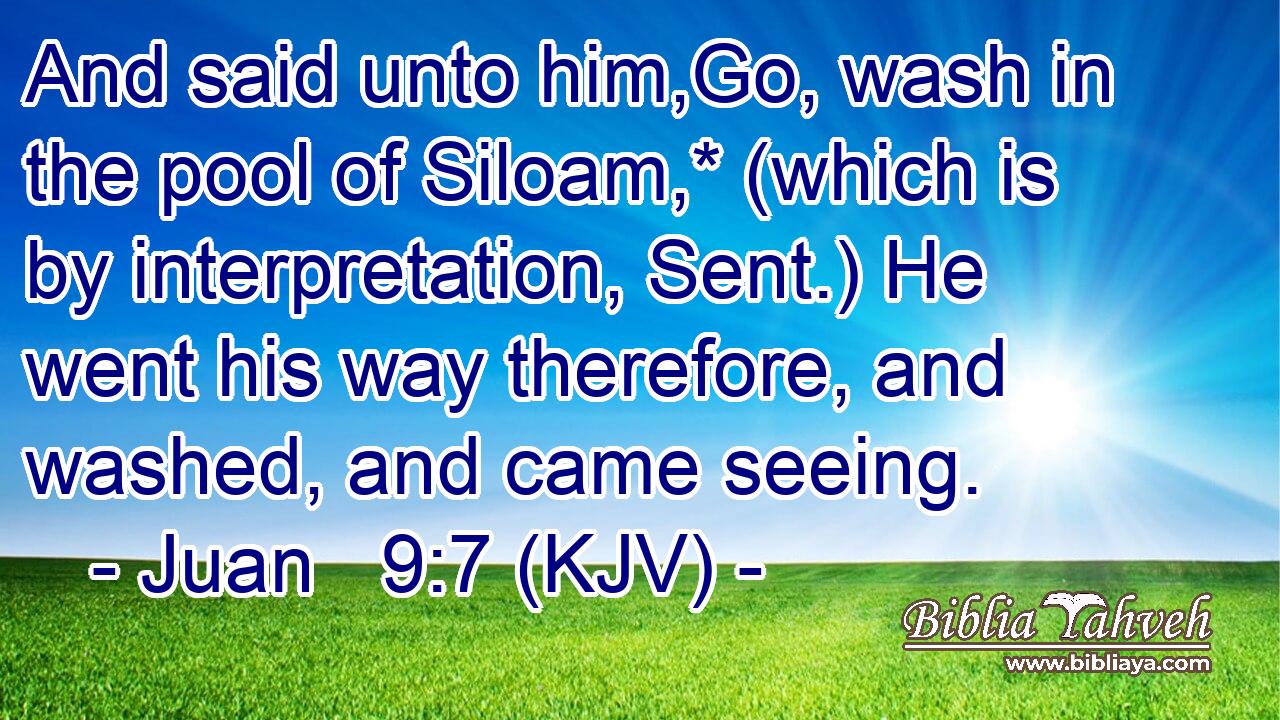 And said unto him,Go, wash in the pool of Siloam,* (which is by interpretation, Sent.) He went his way therefore, and washed, and came seeing.