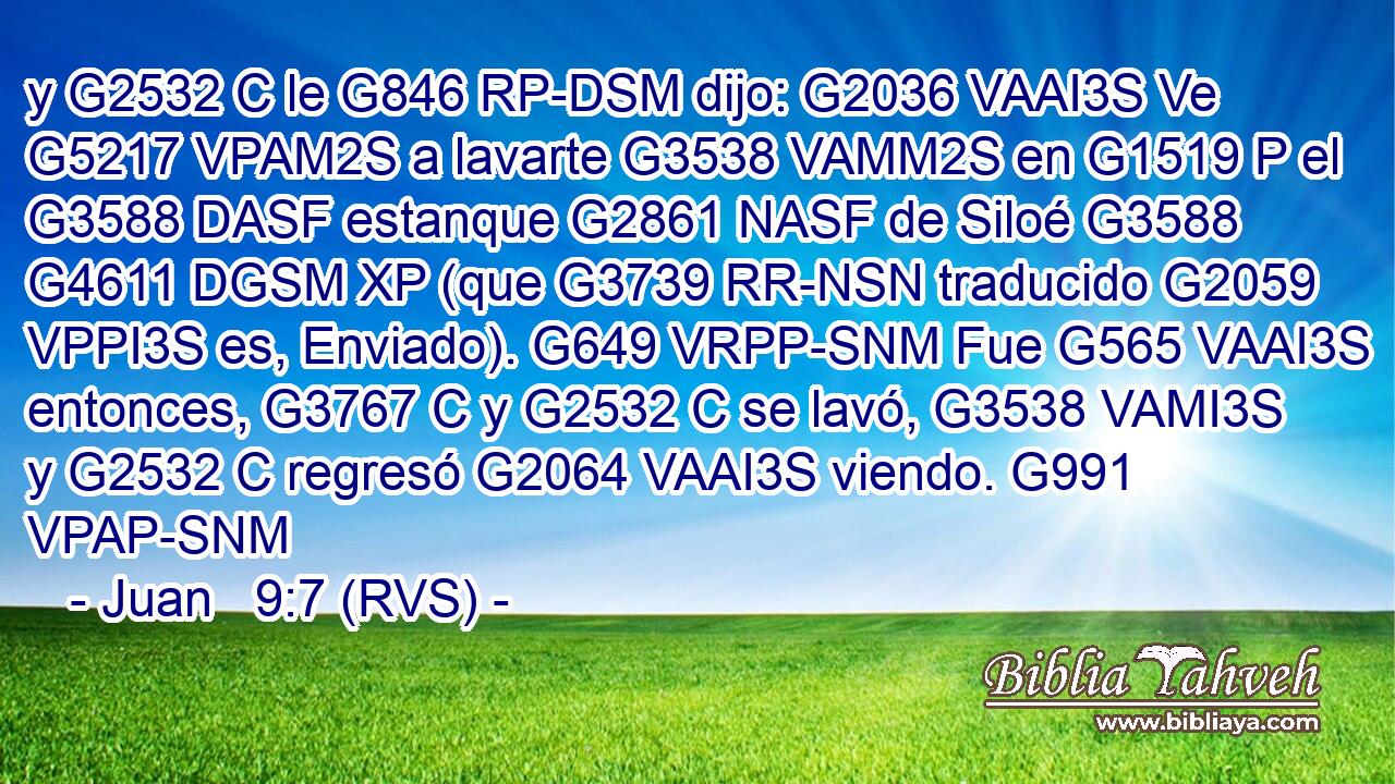y G2532 C le G846 RP-DSM dijo: G2036 VAAI3S Ve G5217 VPAM2S a lavarte G3538 VAMM2S en G1519 P el G3588 DASF estanque G2861 NASF de Siloé G3588 G4611 DGSM XP (que G3739 RR-NSN traducido G2059 VPPI3S es, Enviado). G649 VRPP-SNM Fue G565 VAAI3S entonces, G3767 C y G2532 C se lavó, G3538 VAMI3S y G2532 C regresó G2064 VAAI3S viendo. G991 VPAP-SNM 