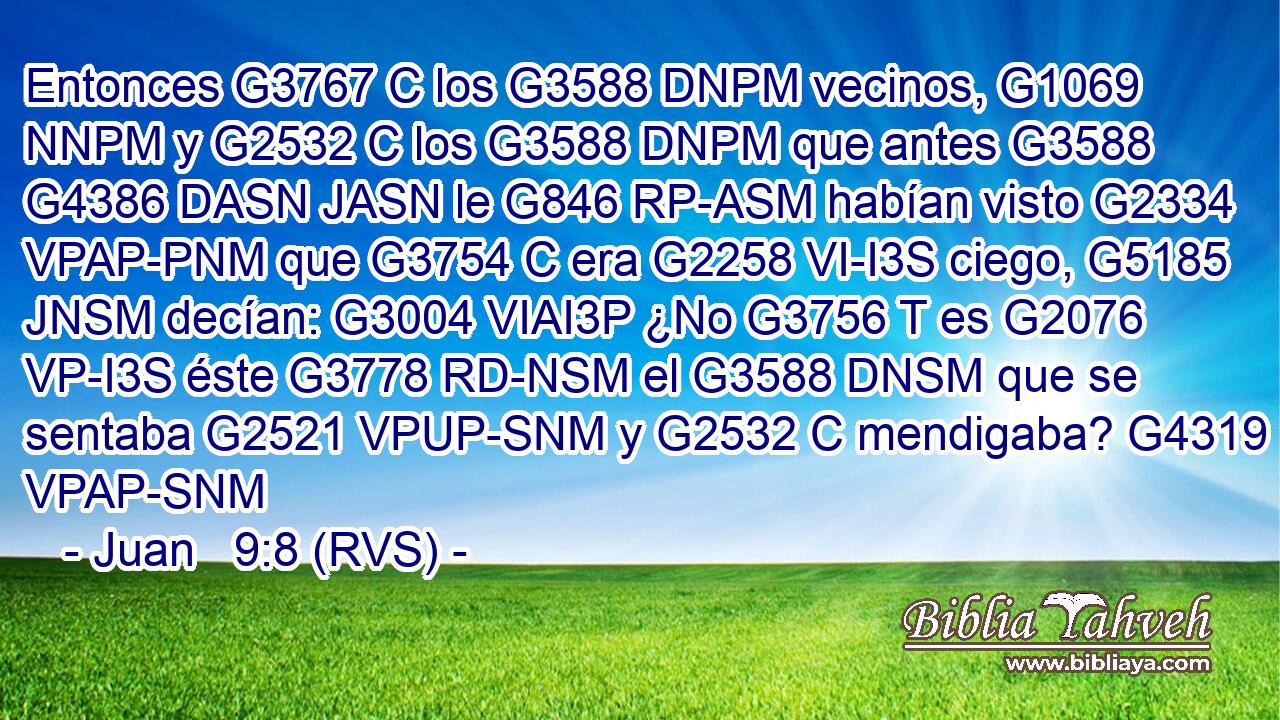 Entonces G3767 C los G3588 DNPM vecinos, G1069 NNPM y G2532 C los G3588 DNPM que antes G3588 G4386 DASN JASN le G846 RP-ASM habían visto G2334 VPAP-PNM que G3754 C era G2258 VI-I3S ciego, G5185 JNSM decían: G3004 VIAI3P ¿No G3756 T es G2076 VP-I3S éste G3778 RD-NSM el G3588 DNSM que se sentaba G2521 VPUP-SNM y G2532 C mendigaba? G4319 VPAP-SNM 