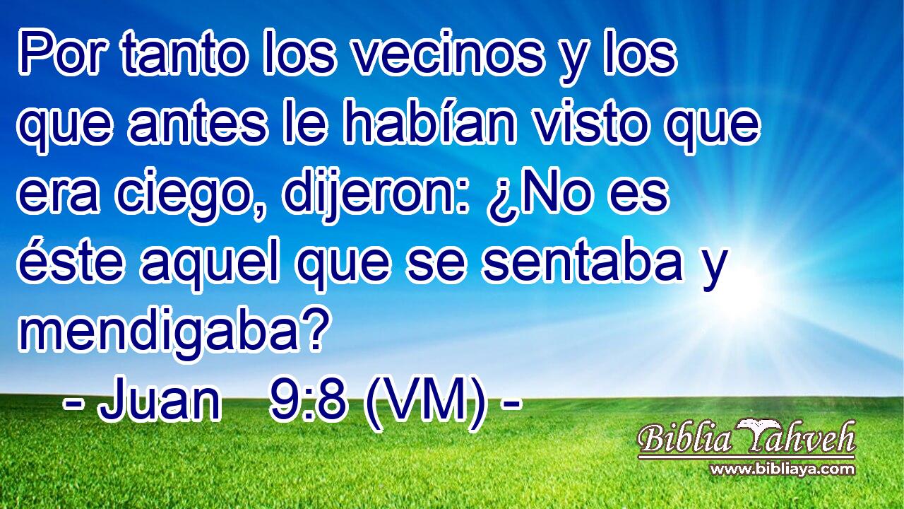  Por tanto los vecinos y los que antes le habían visto que era ciego, dijeron: ¿No es éste aquel que se sentaba y mendigaba? 