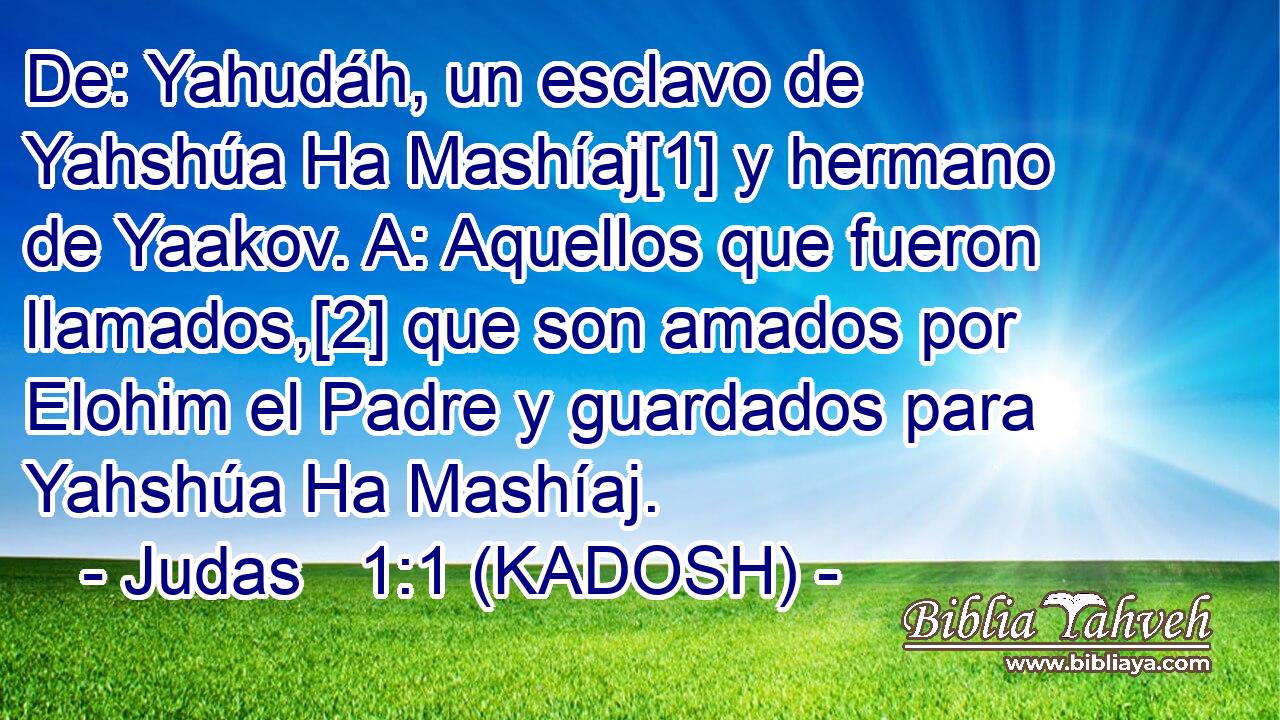  De: Yahudáh, un esclavo de Yahshúa Ha Mashíaj[1] y hermano de Yaakov. A: Aquellos que fueron llamados,[2] que son amados por Elohim el Padre y guardados para Yahshúa Ha Mashíaj. 