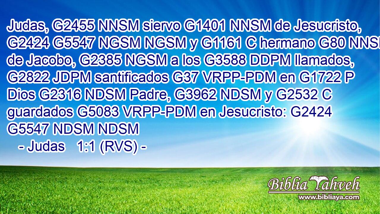 Judas, G2455 NNSM siervo G1401 NNSM de Jesucristo, G2424 G5547 NGSM NGSM y G1161 C hermano G80 NNSM de Jacobo, G2385 NGSM a los G3588 DDPM llamados, G2822 JDPM santificados G37 VRPP-PDM en G1722 P Dios G2316 NDSM Padre, G3962 NDSM y G2532 C guardados G5083 VRPP-PDM en Jesucristo: G2424 G5547 NDSM NDSM 
