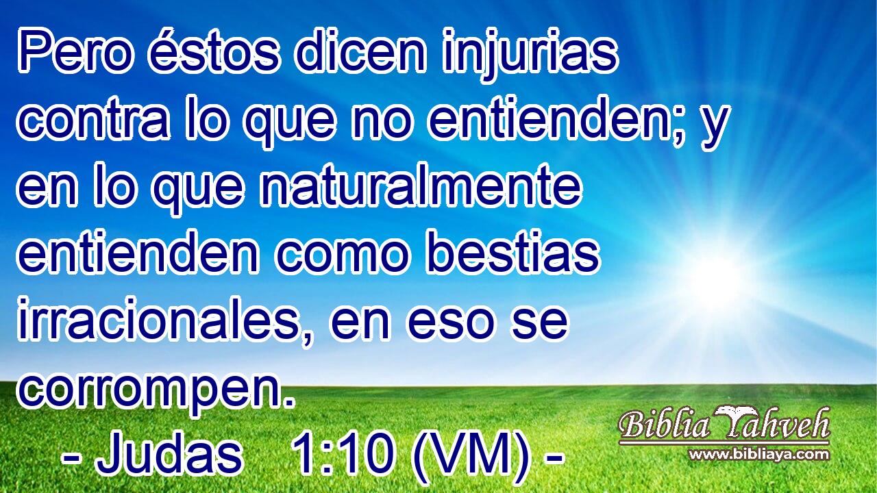 Pero éstos dicen injurias contra lo que no entienden; y en lo que naturalmente entienden como bestias irracionales, en eso se corrompen. 