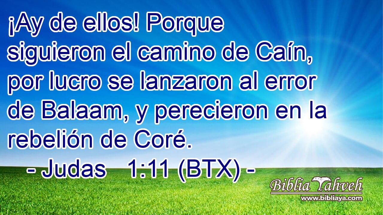 ¡Ay de ellos! Porque siguieron el camino de Caín, por lucro se lanzaron al error de Balaam, y perecieron en la rebelión de Coré.