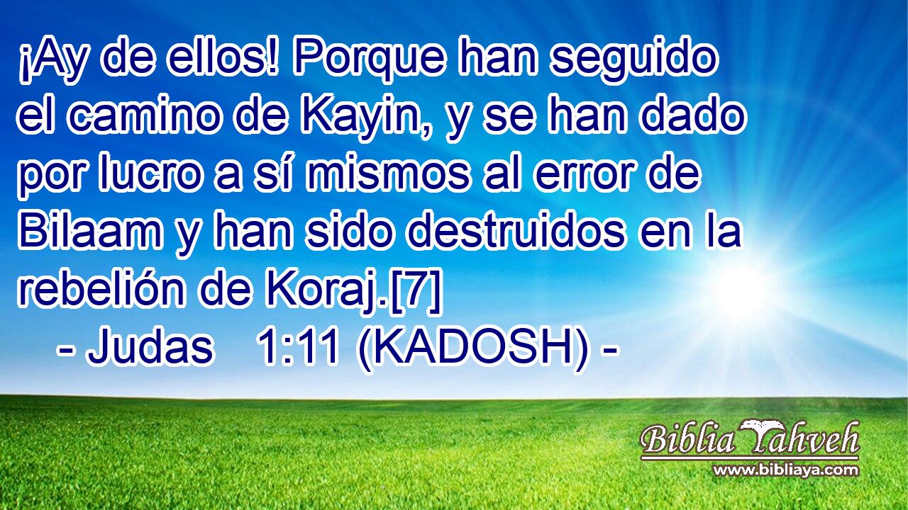  ¡Ay de ellos! Porque han seguido el camino de Kayin, y se han dado por lucro a sí mismos al error de Bilaam y han sido destruidos en la rebelión de Koraj.[7] 