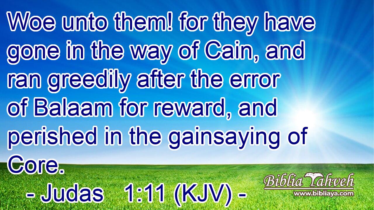 Woe unto them! for they have gone in the way of Cain, and ran greedily after the error of Balaam for reward, and perished in the gainsaying of Core.