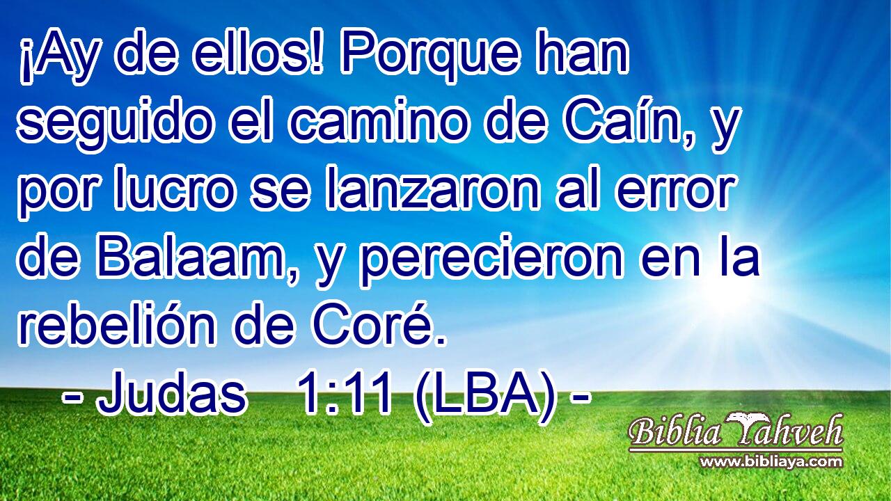 ¡Ay de ellos! Porque han seguido el camino de Caín, y por lucro se lanzaron al error de Balaam, y perecieron en la rebelión de Coré.