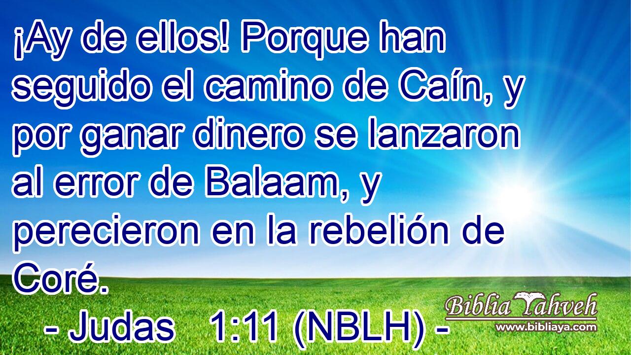 ¡Ay de ellos! Porque han seguido el camino de Caín, y por ganar dinero se lanzaron al error de Balaam, y perecieron en la rebelión de Coré. 